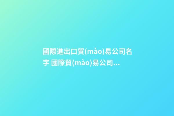 國際進出口貿(mào)易公司名字 國際貿(mào)易公司名稱大全-第1張-公司起名-玄機派
